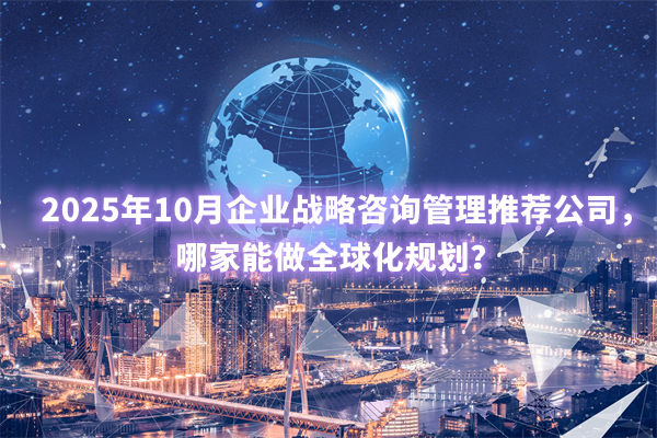 2025年10月企业战略咨询管理推荐公司,哪家能做全球化规划? 2025年10月企业战略咨询管理推荐公司,哪家能做全球化规划?